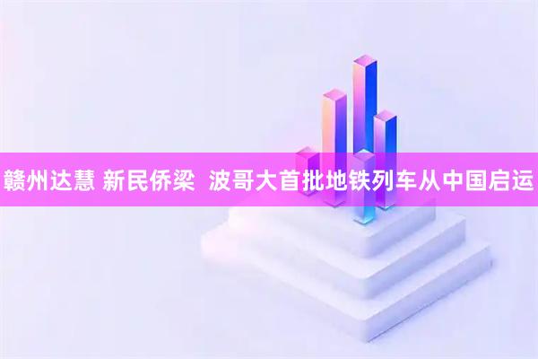 赣州达慧 新民侨梁  波哥大首批地铁列车从中国启运