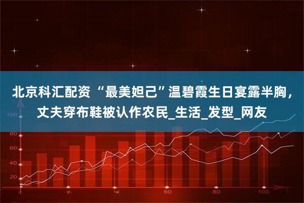 北京科汇配资 “最美妲己”温碧霞生日宴露半胸，丈夫穿布鞋被认作农民_生活_发型_网友