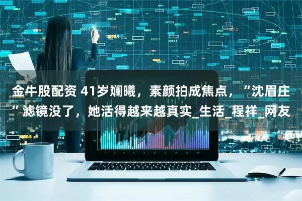 金牛股配资 41岁斓曦，素颜拍成焦点，“沈眉庄”滤镜没了，她活得越来越真实_生活_程祥_网友