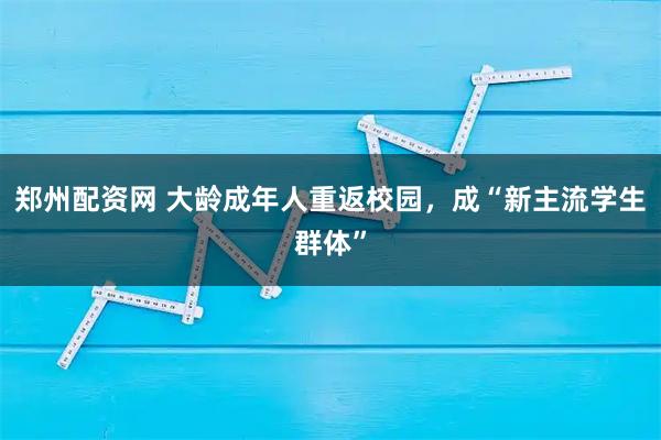 郑州配资网 大龄成年人重返校园，成“新主流学生群体”