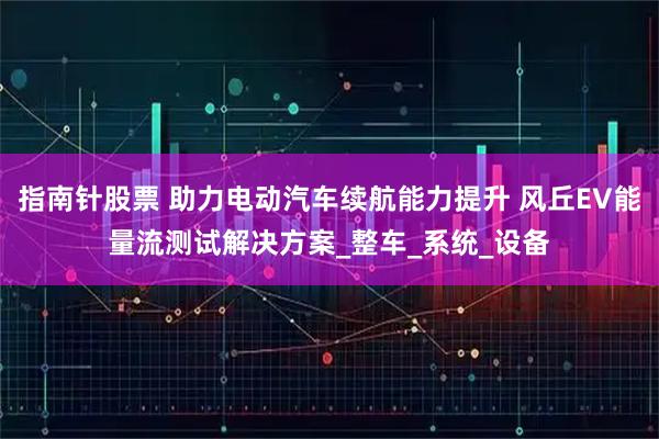 指南针股票 助力电动汽车续航能力提升 风丘EV能量流测试解决方案_整车_系统_设备