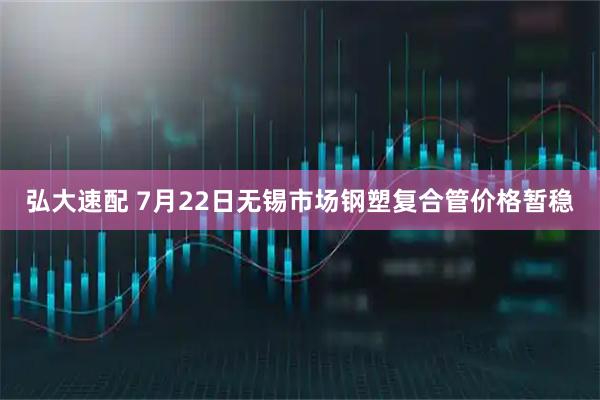 弘大速配 7月22日无锡市场钢塑复合管价格暂稳