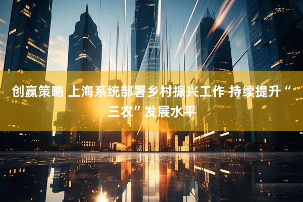 创赢策略 上海系统部署乡村振兴工作 持续提升“三农”发展水平