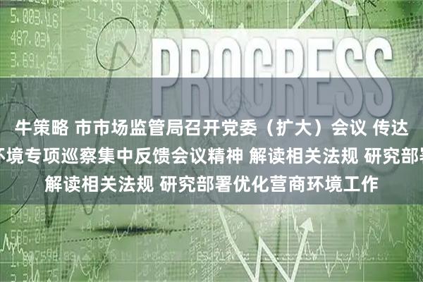 牛策略 市市场监管局召开党委（扩大）会议 传达学习市委优化营商环境专项巡察集中反馈会议精神 解读相关法规 研究部署优化营商环境工作