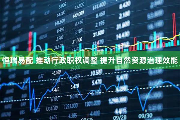 恒瑞易配 推动行政职权调整 提升自然资源治理效能