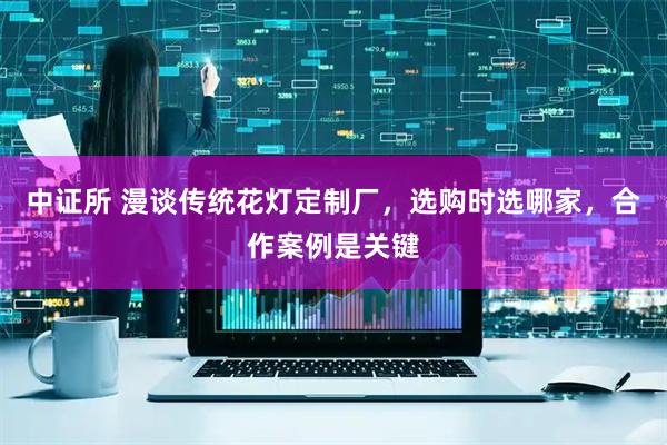 中证所 漫谈传统花灯定制厂，选购时选哪家，合作案例是关键