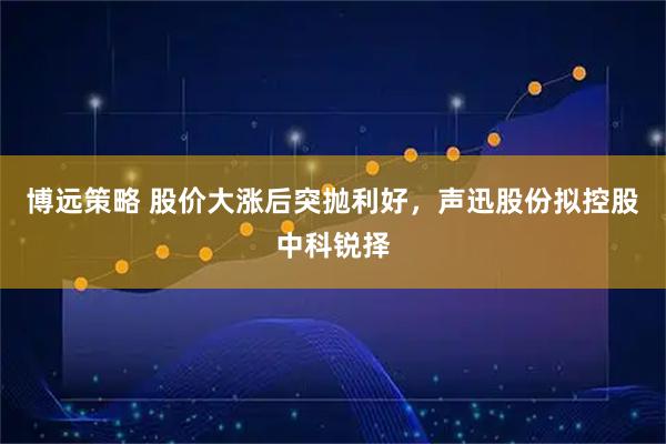 博远策略 股价大涨后突抛利好，声迅股份拟控股中科锐择
