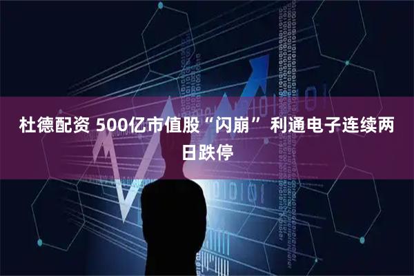 杜德配资 500亿市值股“闪崩” 利通电子连续两日跌停