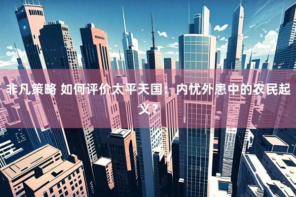 非凡策略 如何评价太平天国：内忧外患中的农民起义？