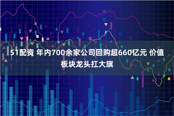 51配资 年内700余家公司回购超660亿元 价值板块龙头扛大旗