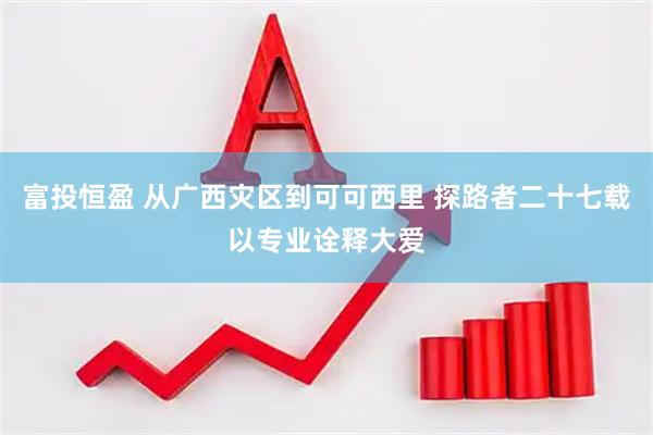 富投恒盈 从广西灾区到可可西里 探路者二十七载以专业诠释大爱