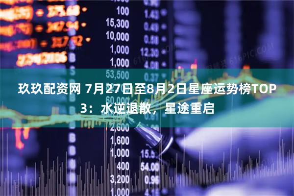 玖玖配资网 7月27日至8月2日星座运势榜TOP3：水逆退散，星途重启