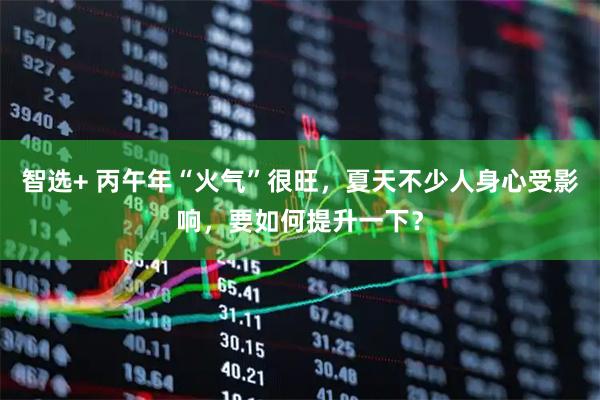 智选+ 丙午年“火气”很旺，夏天不少人身心受影响，要如何提升一下？