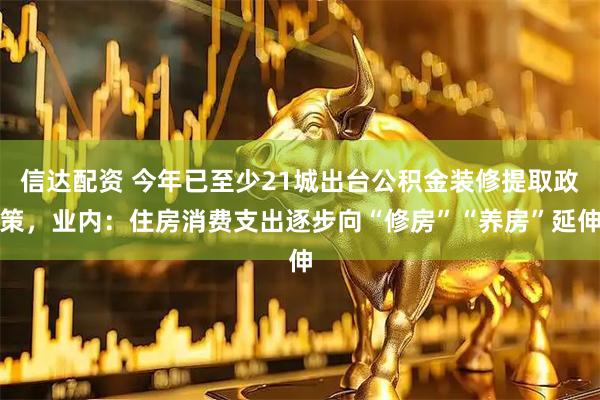信达配资 今年已至少21城出台公积金装修提取政策，业内：住房消费支出逐步向“修房”“养房”延伸