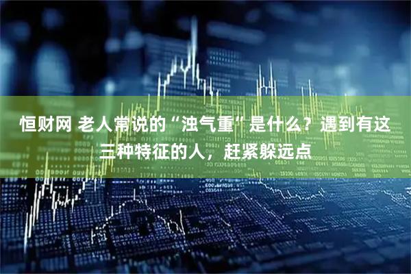 恒财网 老人常说的“浊气重”是什么？遇到有这三种特征的人，赶紧躲远点