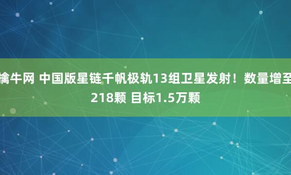 擒牛网 中国版星链千帆极轨13组卫星发射！数量增至218颗 目标1.5万颗